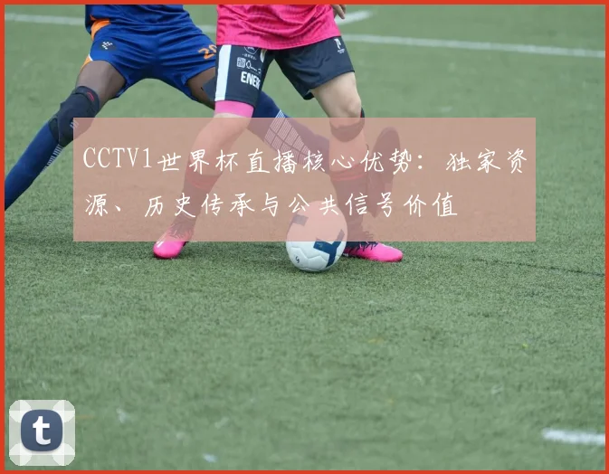CCTV1世界杯直播核心优势：独家资源、历史传承与公共信号价值