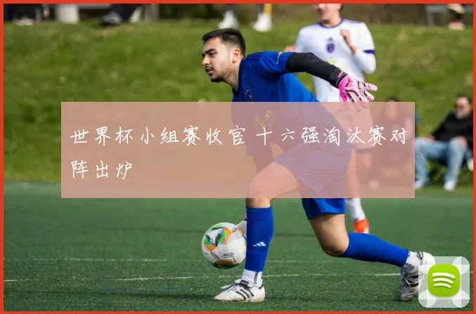 世界杯小组赛收官 十六强淘汰赛对阵出炉
