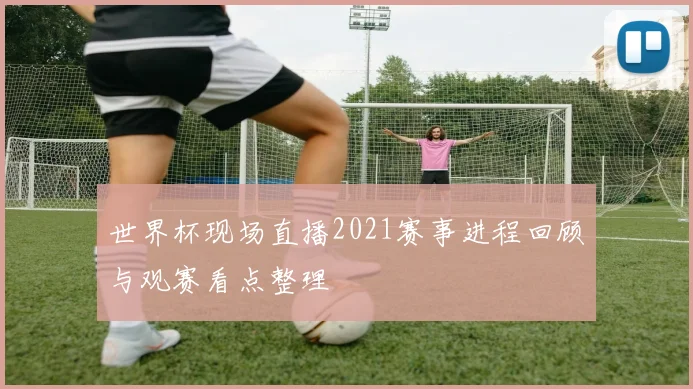 世界杯现场直播2021赛事进程回顾与观赛看点整理