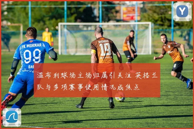 温布利球场主场归属引关注 英格兰队与多项赛事使用情况成焦点