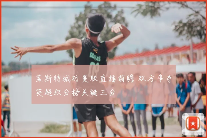 莱斯特城对曼联直播前瞻 双方争夺英超积分榜关键三分