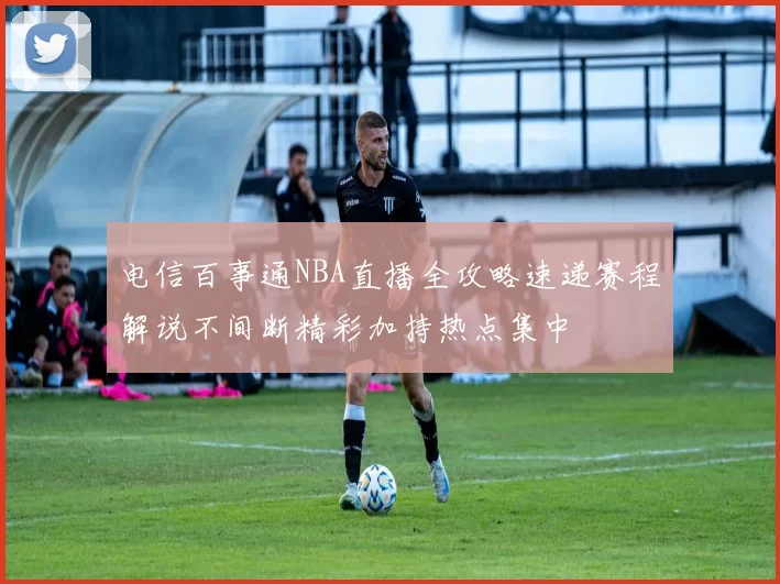 电信百事通NBA直播全攻略速递赛程解说不间断精彩加持热点集中